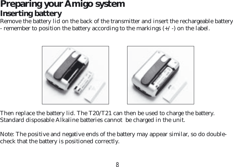 8Preparing your Amigo systemInserting batteryRemove the battery lid on the back of the transmitter and insert the rechargeable battery - remember to position the battery according to the markings (+/ -) on the label.Then replace the battery lid. The T20/T21 can then be used to charge the battery.  Standard disposable Alkaline batteries cannot  be charged in the unit.Note: The positive and negative ends of the battery may appear similar, so do double-check that the battery is positioned correctly.