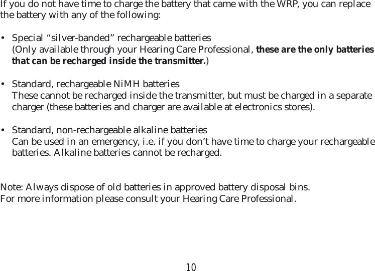10If you do not have time to charge the battery that came with the WRP, you can replace the battery with any of the following:•  Special “silver-banded” rechargeable batteries(Only available through your Hearing Care Professional, these are the only batteries that can be recharged inside the transmitter.)•  Standard, rechargeable NiMH batteriesThese cannot be recharged inside the transmitter, but must be charged in a separate charger (these batteries and charger are available at electronics stores).•  Standard, non-rechargeable alkaline batteriesCan be used in an emergency, i.e. if you don’t have time to charge your rechargeable batteries. Alkaline batteries cannot be recharged. Note: Always dispose of old batteries in approved battery disposal bins. For more information please consult your Hearing Care Professional.