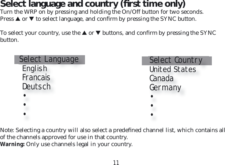 11Select language and country (ﬁ rst time only)Turn the WRP on by pressing and holding the On/Off button for two seconds.Press ▲ or ▼ to select language, and conﬁ rm by pressing the SYNC button.To select your country, use the ▲ or ▼ buttons, and conﬁ rm by pressing the SYNC  button.Select Language   English   Francais   Deutsch   •   •    •Select Country   United States   Canada   Germany   •   •    •Note: Selecting a country will also select a predeﬁ ned channel list, which contains all of the channels approved for use in that country.Warning: Only use channels legal in your country.