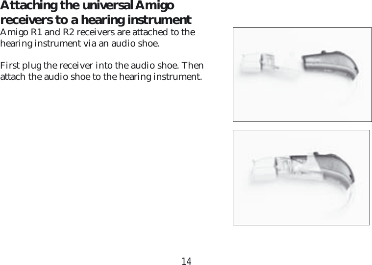 14Attaching the universal Amigo receivers to a hearing instrumentAmigo R1 and R2 receivers are attached to the  hearing instrument via an audio shoe.First plug the receiver into the audio shoe. Then  attach the audio shoe to the hearing instrument.