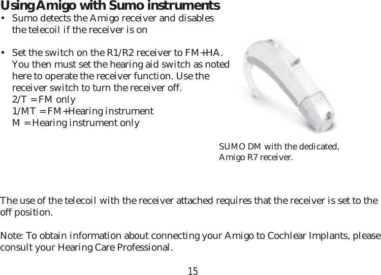 15SUMO DM with the dedicated, Amigo R7 receiver.Using Amigo with Sumo instruments•  Sumo detects the Amigo receiver and disables the telecoil if the receiver is on•  Set the switch on the R1/R2 receiver to FM+HA. You then must set the hearing aid switch as noted here to operate the receiver function. Use the receiver switch to turn the receiver off.  2/T = FM only  1/MT = FM+Hearing instrument  M = Hearing instrument onlyThe use of the telecoil with the receiver attached requires that the receiver is set to the off position.Note: To obtain information about connecting your Amigo to Cochlear Implants, please consult your Hearing Care Professional.