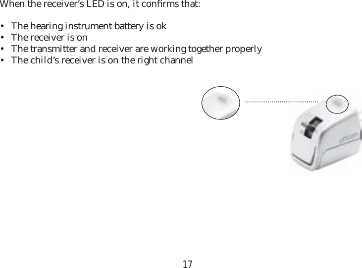 17When the receiver’s LED is on, it conﬁ rms that:•  The hearing instrument battery is ok•  The receiver is on•  The transmitter and receiver are working together properly•  The child’s receiver is on the right channel