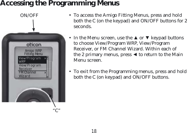 18Accessing the Programming Menus•  To access the Amigo Fitting Menus, press and hold both the C (on the keypad) and ON/OFF buttons for 2 seconds.•  In the Menu screen, use the ▲ or ▼ keypad buttons to choose View/Program WRP, View/Program Receiver, or FM Channel Wizard. Within each of the 2 primary menus, press ◄ to return to the Main Menu screen.•  To exit from the Programming menus, press and hold both the C (on keypad) and ON/OFF buttons.ON/OFF“C”     Amigo WRP    Fitting MenuView/ProgramReceiverFM ChannelWizard