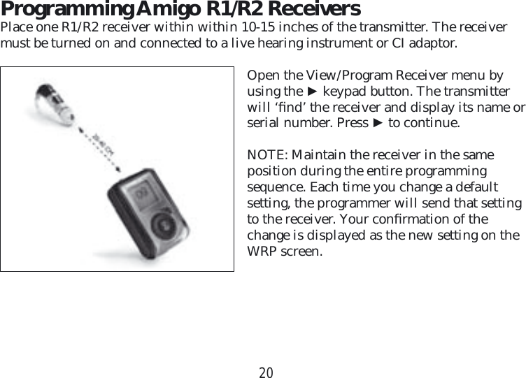 20Programming Amigo R1/R2 ReceiversPlace one R1/R2 receiver within within 10-15 inches of the transmitter. The receiver must be turned on and connected to a live hearing instrument or CI adaptor. Open the View/Program Receiver menu by using the ► keypad button. The transmitter will ‘ﬁ nd’ the receiver and display its name or serial number. Press ► to continue.NOTE: Maintain the receiver in the same position during the entire programming  sequence. Each time you change a default setting, the programmer will send that setting to the receiver. Your conﬁ rmation of the change is displayed as the new setting on the WRP screen.