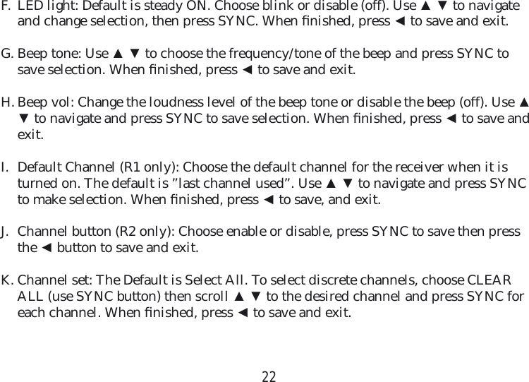 22F.  LED light: Default is steady ON. Choose blink or disable (off). Use ▲ ▼ to navigate and change selection, then press SYNC. When ﬁ nished, press ◄ to save and exit.G. Beep tone: Use ▲ ▼ to choose the frequency/tone of the beep and press SYNC to save selection. When ﬁ nished, press ◄ to save and exit.  H. Beep vol: Change the loudness level of the beep tone or disable the beep (off). Use ▲ ▼ to navigate and press SYNC to save selection. When ﬁ nished, press ◄ to save and exit.  I.  Default Channel (R1 only): Choose the default channel for the receiver when it is turned on. The default is ”last channel used”. Use ▲ ▼ to navigate and press SYNC to make selection. When ﬁ nished, press ◄ to save, and exit. J.  Channel button (R2 only): Choose enable or disable, press SYNC to save then press the ◄ button to save and exit.  K. Channel set: The Default is Select All. To select discrete channels, choose CLEAR ALL (use SYNC button) then scroll ▲ ▼ to the desired channel and press SYNC for each channel. When ﬁ nished, press ◄ to save and exit.