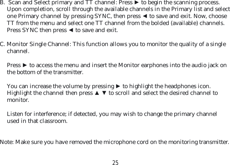 25B.  Scan and Select primary and TT channel: Press ► to begin the scanning process. Upon completion, scroll through the available channels in the Primary list and select one Primary channel by pressing SYNC, then press ◄ to save and exit. Now, choose TT from the menu and select one TT channel from the bolded (available) channels. Press SYNC then press ◄ to save and exit.C. Monitor Single Channel: This function allows you to monitor the quality of a single channel. Press ► to access the menu and insert the Monitor earphones into the audio jack on the bottom of the transmitter.  You can increase the volume by pressing ► to highlight the headphones icon. Highlight the channel then press ▲ ▼ to scroll and select the desired channel to monitor.   Listen for interference; if detected, you may wish to change the primary channel used in that classroom. Note: Make sure you have removed the microphone cord on the monitoring transmitter.