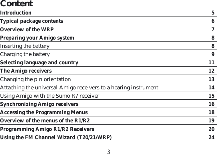 3ContentIntroduction  5Typical package contents  6Overview of the WRP  7Preparing your Amigo system  8Inserting the battery  8Charging the battery  9Selecting language and country 11The Amigo receivers 12Changing the pin orientation 13Attaching the universal Amigo receivers to a hearing instrument  14Using Amigo with the Sumo R7 receiver  15Synchronizing Amigo receivers  16Accessing the Programming Menus 18Overview of the menus of the R1/R2  19Programming Amigo R1/R2 Receivers  20Using the FM Channel Wizard (T20/21/WRP)  24