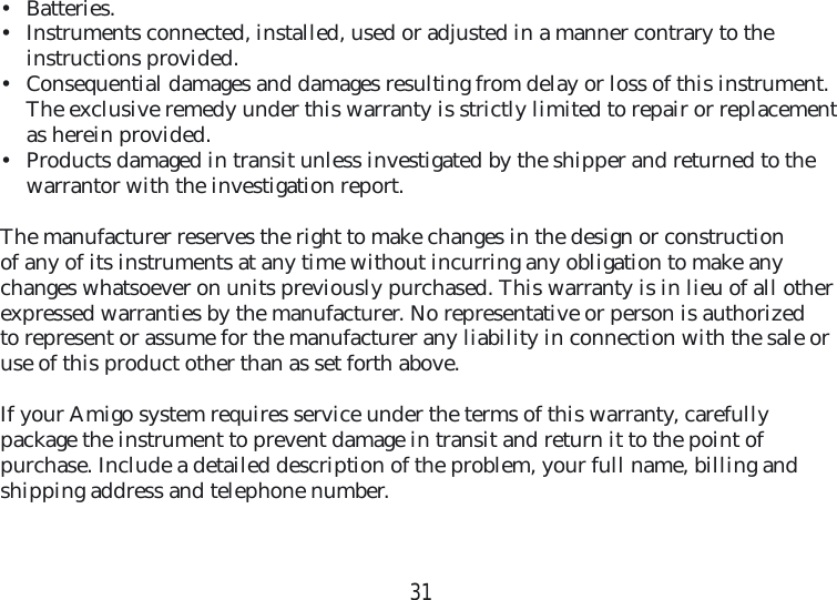 31• Batteries.•  Instruments connected, installed, used or adjusted in a manner contrary to the  instructions provided.•  Consequential damages and damages resulting from delay or loss of this instrument. The exclusive remedy under this warranty is strictly limited to repair or replacement as herein provided.•  Products damaged in transit unless investigated by the shipper and returned to the warrantor with the investigation report.The manufacturer reserves the right to make changes in the design or construction of any of its instruments at any time without incurring any obligation to make any changes whatsoever on units previously purchased. This warranty is in lieu of all other  expressed warranties by the manufacturer. No representative or person is authorized to represent or assume for the manufacturer any liability in connection with the sale or use of this product other than as set forth above.If your Amigo system requires service under the terms of this warranty, carefully  package the instrument to prevent damage in transit and return it to the point of purchase. Include a detailed description of the problem, your full name, billing and shipping address and telephone number.