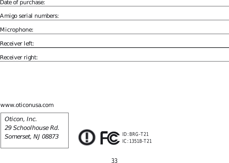 33Date of purchase:Amigo serial numbers:Microphone:Receiver left:Receiver right:www.oticonusa.comID: BRG-T21IC: 1351B-T21Oticon, Inc.29 Schoolhouse Rd.Somerset, NJ 08873