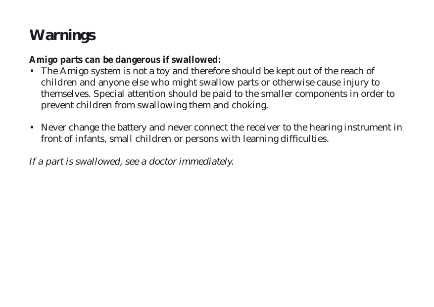 Warnings Amigo parts can be dangerous if swallowed:•  The Amigo system is not a toy and therefore should be kept out of the reach of children and anyone else who might swallow parts or otherwise cause injury to themselves. Special attention should be paid to the smaller components in order to prevent children from swallowing them and choking. •  Never change the battery and never connect the receiver to the hearing instrument in front of infants, small children or persons with learning difﬁ culties.If a part is swallowed, see a doctor immediately.