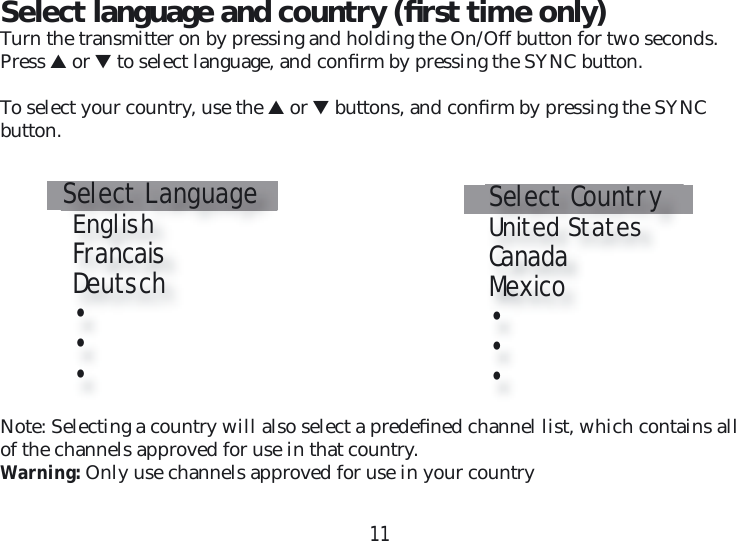 11Select language and country (ﬁ rst time only)Turn the transmitter on by pressing and holding the On/Off button for two seconds. Press ▲ or ▼ to select language, and conﬁ rm by pressing the SYNC button.To select your country, use the ▲ or ▼ buttons, and conﬁ rm by pressing the SYNC  button.Select Language   English   Francais   Deutsch   •   •    •Select Country   United States   Canada   Mexico   •   •    •Note: Selecting a country will also select a predeﬁ ned channel list, which contains all of the channels approved for use in that country.Warning: Only use channels approved for use in your country