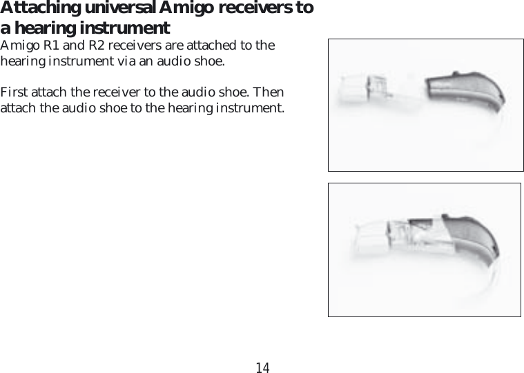 14Attaching universal Amigo receivers to a hearing instrumentAmigo R1 and R2 receivers are attached to the  hearing instrument via an audio shoe.First attach the receiver to the audio shoe. Then  attach the audio shoe to the hearing instrument.