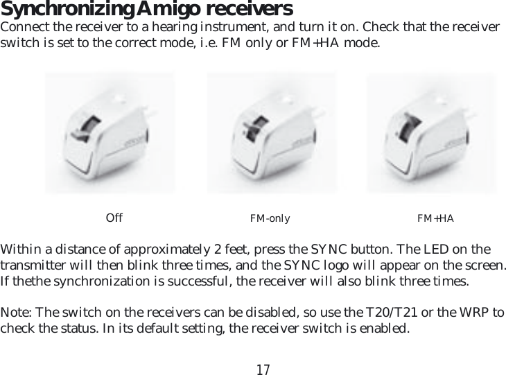 17Synchronizing Amigo receiversConnect the receiver to a hearing instrument, and turn it on. Check that the receiver switch is set to the correct mode, i.e. FM only or FM+HA mode. Off  FM-only   FM+HAWithin a distance of approximately 2 feet, press the SYNC button. The LED on the transmitter will then blink three times, and the SYNC logo will appear on the screen.If thethe synchronization is successful, the receiver will also blink three times. Note: The switch on the receivers can be disabled, so use the T20/T21 or the WRP to check the status. In its default setting, the receiver switch is enabled.