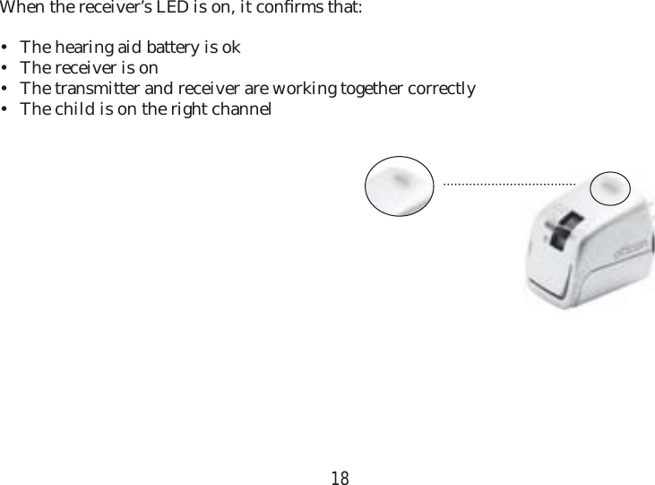 18When the receiver’s LED is on, it conﬁ rms that:•  The hearing aid battery is ok•  The receiver is on•  The transmitter and receiver are working together correctly•  The child is on the right channel