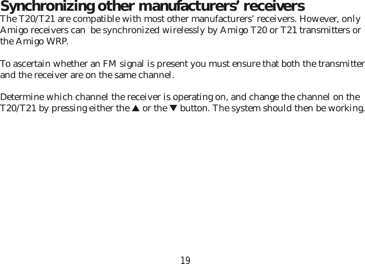 19Synchronizing other manufacturers’ receiversThe T20/T21 are compatible with most other manufacturers’ receivers. However, only Amigo receivers can  be synchronized wirelessly by Amigo T20 or T21 transmitters or the Amigo WRP.To ascertain whether an FM signal is present you must ensure that both the transmitter and the receiver are on the same channel. Determine which channel the receiver is operating on, and change the channel on the T20/T21 by pressing either the ▲ or the ▼ button. The system should then be working.