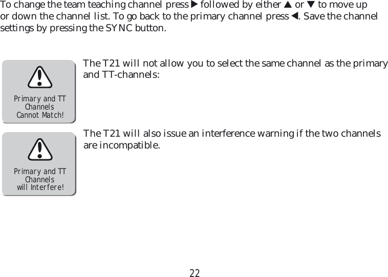 22To change the team teaching channel press    followed by either ▲ or ▼ to move up or down the channel list. To go back to the  primary channel press  . Save the channel  settings by pressing the SYNC button.The T21 will not allow you to select the same channel as the primary and TT-channels:The T21 will also issue an interference warning if the two channels are incompatible.Primary and TTChannelsCannot Match!Primary and TTChannelswill Interfere!