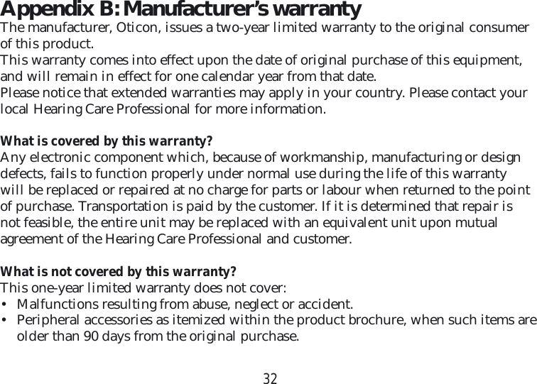 32Appendix B: Manufacturer’s warrantyThe manufacturer, Oticon, issues a two-year limited warranty to the original consumer of this product.This warranty comes into effect upon the date of original purchase of this equipment, and will remain in effect for one calendar year from that date.Please notice that extended warranties may apply in your country. Please contact your local Hearing Care Professional for more information.What is covered by this warranty?Any electronic component which, because of workmanship, manufacturing or design defects, fails to function properly under normal use during the life of this warranty will be replaced or repaired at no charge for parts or labour when returned to the point of purchase. Transportation is paid by the customer. If it is determined that repair is not feasible, the entire unit may be replaced with an equivalent unit upon mutual  agreement of the Hearing Care Professional and customer.What is not covered by this warranty?This one-year limited warranty does not cover:•  Malfunctions resulting from abuse, neglect or accident.•  Peripheral accessories as itemized within the product brochure, when such items are older than 90 days from the original purchase.