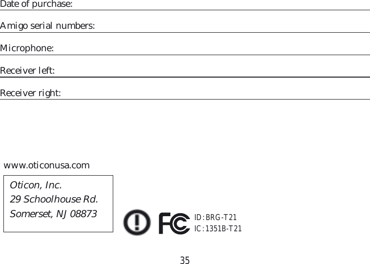 35Date of purchase:Amigo serial numbers:Microphone:Receiver left:Receiver right:www.oticonusa.comID: BRG-T21IC: 1351B-T21Oticon, Inc.29 Schoolhouse Rd.Somerset, NJ 08873