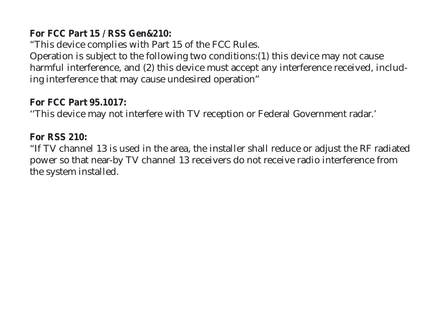 For FCC Part 15 / RSS Gen&amp;210: “This device complies with Part 15 of the FCC Rules. Operation is subject to the following two conditions:(1) this device may not cause harmful interference, and (2) this device must accept any interference received, includ-ing interference that may cause undesired operation” For FCC Part 95.1017:‘‘This device may not interfere with TV reception or Federal Government radar.’For RSS 210:“If TV channel 13 is used in the area, the installer shall reduce or adjust the RF radiated power so that near-by TV channel 13 receivers do not receive radio interference from the system installed. 