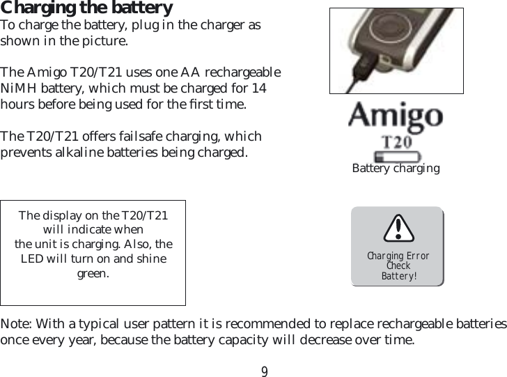 9Charging the batteryTo charge the battery, plug in the charger as shown in the picture. The Amigo T20/T21 uses one AA rechargeable NiMH battery, which must be charged for 14 hours before being used for the ﬁ rst time.The T20/T21 offers failsafe charging, which  prevents alkaline batteries being charged.Charging ErrorCheckBattery!The display on the T20/T21 will indicate when the unit is charging. Also, the LED will turn on and shine green. Note: With a typical user pattern it is recommended to replace rechargeable batteries once every year, because the battery capacity will decrease over time. Battery charging