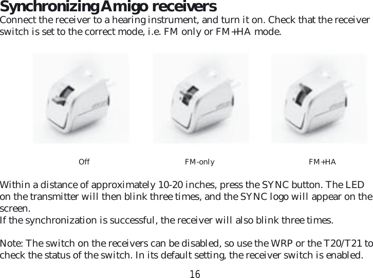 16Synchronizing Amigo receiversConnect the receiver to a hearing instrument, and turn it on. Check that the receiver switch is set to the correct mode, i.e. FM only or FM+HA mode. Off FM-only   FM+HAWithin a distance of approximately 10-20 inches, press the SYNC button. The LED on the transmitter will then blink three times, and the SYNC logo will appear on the screen.If the synchronization is successful, the receiver will also blink three times.Note: The switch on the receivers can be disabled, so use the WRP or the T20/T21 to check the status of the switch. In its default setting, the receiver switch is enabled.