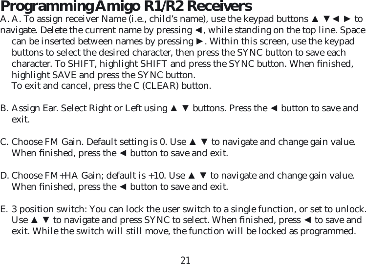 21Programming Amigo R1/R2 ReceiversA. A. To assign receiver Name (i.e., child’s name), use the keypad buttons ▲ ▼◄ ► tonavigate. Delete the current name by pressing ◄, while standing on the top line. Space can be inserted between names by pressing ►. Within this screen, use the keypad buttons to select the desired character, then press the SYNC button to save each character. To SHIFT, highlight SHIFT and press the SYNC button. When ﬁ nished, highlight SAVE and press the SYNC button.To exit and cancel, press the C (CLEAR) button.B. Assign Ear. Select Right or Left using ▲ ▼ buttons. Press the ◄ button to save and exit.C. Choose FM Gain. Default setting is 0. Use ▲ ▼ to navigate and change gain value. When ﬁ nished, press the ◄ button to save and exit.D. Choose FM+HA Gain; default is +10. Use ▲ ▼ to navigate and change gain value. When ﬁ nished, press the ◄ button to save and exit.E. 3 position switch: You can lock the user switch to a single function, or set to unlock. Use ▲ ▼ to navigate and press SYNC to select. When ﬁ nished, press ◄ to save and exit. While the switch will still move, the function will be locked as programmed.