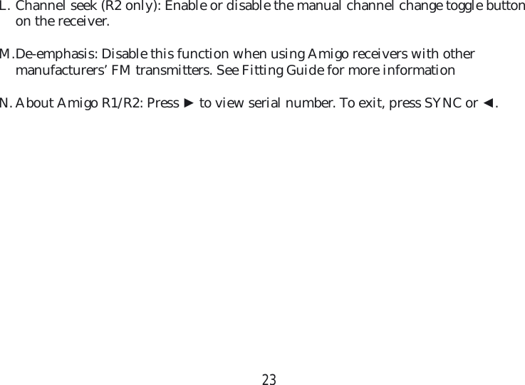 23L. Channel seek (R2 only): Enable or disable the manual channel change toggle button on the receiver. M. De-emphasis: Disable this function when using Amigo receivers with other manufacturers’ FM transmitters. See Fitting Guide for more informationN. About Amigo R1/R2: Press ► to view serial number. To exit, press SYNC or ◄. 