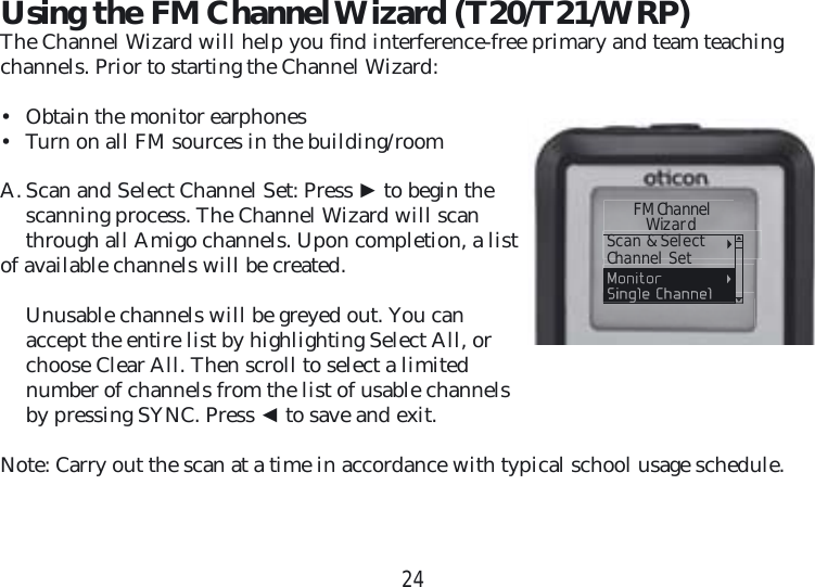 24Using the FM Channel Wizard (T20/T21/WRP)The Channel Wizard will help you ﬁ nd interference-free primary and team teaching channels. Prior to starting the Channel Wizard: •  Obtain the monitor earphones•  Turn on all FM sources in the building/roomA.  Scan and Select Channel Set: Press ► to begin the scanning process. The Channel Wizard will scan through all Amigo channels. Upon completion, a listof available channels will be created.  Unusable channels will be greyed out. You can accept the entire list by highlighting Select All, or choose Clear All. Then scroll to select a limited number of channels from the list of usable channels by pressing SYNC. Press ◄ to save and exit.Note: Carry out the scan at a time in accordance with typical school usage schedule.     FM Channel      WizardScan &amp; SelectChannel Set