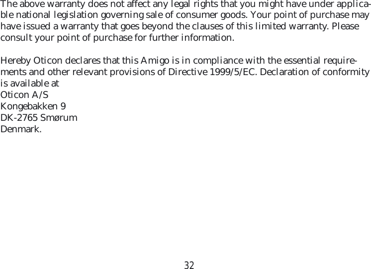 32The above warranty does not affect any legal rights that you might have under applica-ble national legislation governing sale of consumer goods. Your point of purchase may have issued a warranty that goes beyond the clauses of this limited warranty. Please consult your point of purchase for further information.Hereby Oticon declares that this Amigo is in compliance with the essential require-ments and other relevant provisions of Directive 1999/5/EC. Declaration of conformity is available at Oticon A/SKongebakken 9DK-2765 SmørumDenmark.