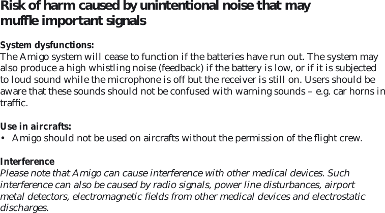 Risk of harm caused by unintentional noise that may mufﬂ e important signals  System dysfunctions: The Amigo system will cease to function if the batteries have run out. The system may also produce a high whistling noise (feedback) if the battery is low, or if it is subjected to loud sound while the microphone is off but the receiver is still on. Users should be aware that these sounds should not be confused with warning sounds – e.g. car horns in trafﬁ c.  Use in aircrafts: •  Amigo should not be used on aircrafts without the permission of the ﬂ ight crew.InterferencePlease note that Amigo can cause interference with other medical devices. Such  interference can also be caused by radio signals, power line disturbances, airport metal detectors, electromagnetic ﬁ elds from other medical devices and electrostatic discharges.