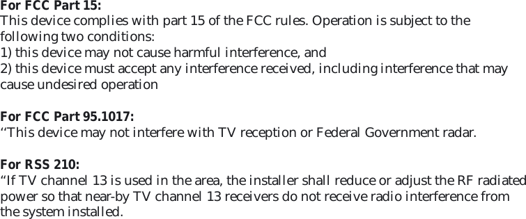 For FCC Part 15: This device complies with part 15 of the FCC rules. Operation is subject to thefollowing two conditions:1) this device may not cause harmful interference, and2) this device must accept any interference received, including interference that maycause undesired operationFor FCC Part 95.1017:‘‘This device may not interfere with TV reception or Federal Government radar.For RSS 210:“If TV channel 13 is used in the area, the installer shall reduce or adjust the RF radiated power so that near-by TV channel 13 receivers do not receive radio interference from the system installed. 