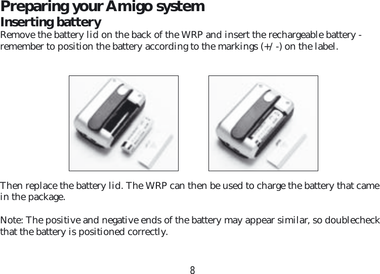 8Preparing your Amigo systemInserting batteryRemove the battery lid on the back of the WRP and insert the rechargeable battery -  remember to position the battery according to the markings (+/ -) on the label.Then replace the battery lid. The WRP can then be used to charge the battery that came in the package.Note: The positive and negative ends of the battery may appear similar, so doublecheck that the battery is positioned correctly.