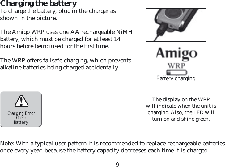 9Charging the batteryTo charge the battery, plug in the charger as shown in the picture.The Amigo WRP uses one AA rechargeable NiMH battery, which must be charged for at least 14 hours before being used for the ﬁ rst time.The WRP offers failsafe charging, which prevents alkaline batteries being charged accidentally.Charging ErrorCheckBattery!The display on the WRPwill indicate when the unit is charging. Also, the LED will turn on and shine green. Note: With a typical user pattern it is recommended to replace rechargeable batteries once every year, because the battery capacity decreases each time it is charged.Battery charging