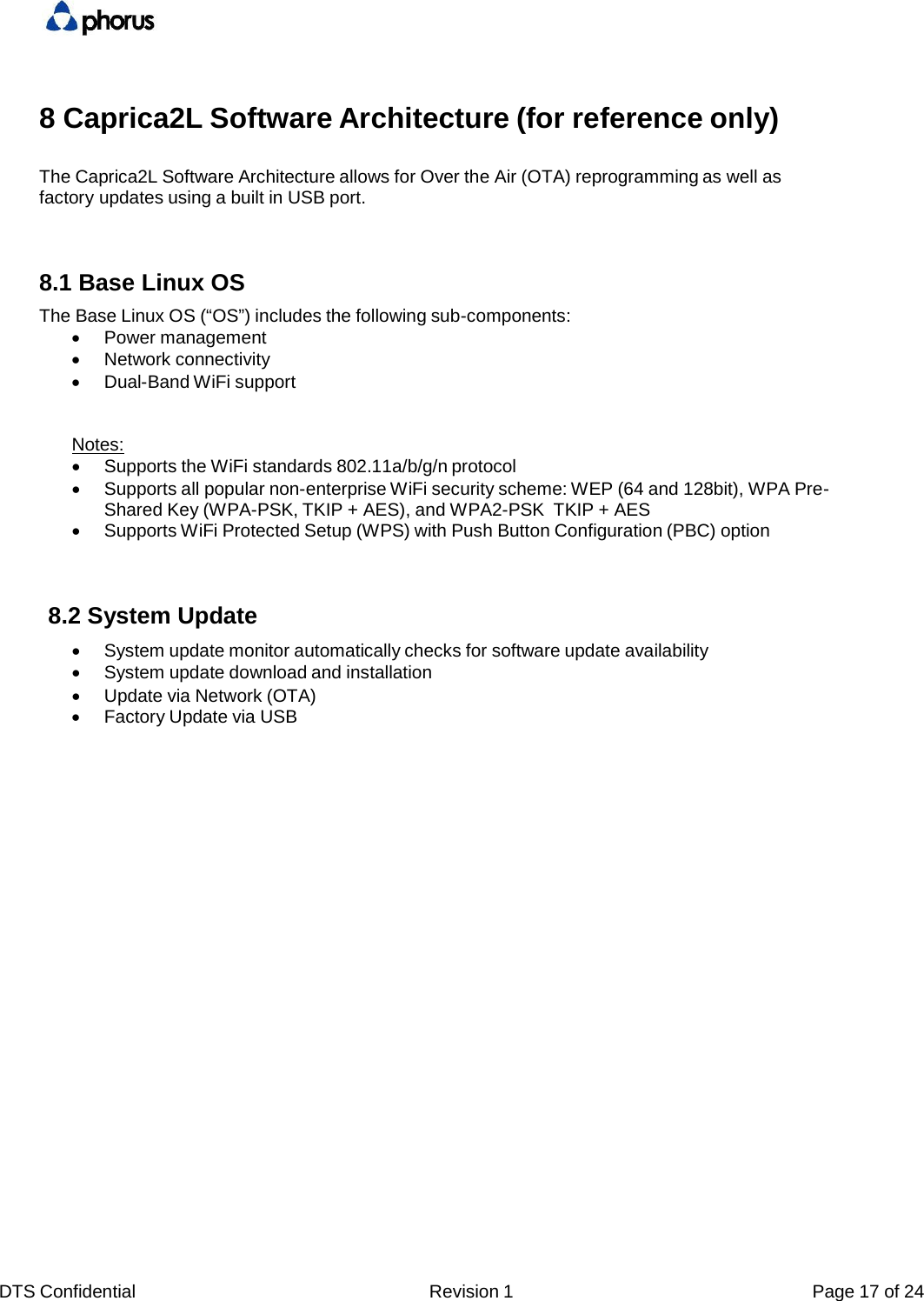 DTS Confidential  Revision 1  Page 17 of 248 Caprica2L Software Architecture (for reference only) The Caprica2L Software Architecture allows for Over the Air (OTA) reprogramming as well as factory updates using a built in USB port. 8.1 Base Linux OS The Base Linux OS (&ldquo;OS&rdquo;) includes the following sub-components:    Power management    Network connectivity    Dual-Band WiFi support Notes:    Supports the WiFi standards 802.11a/b/g/n protocol    Supports all popular non-enterprise WiFi security scheme: WEP (64 and 128bit), WPA Pre- Shared Key (WPA-PSK, TKIP + AES), and WPA2-PSK  TKIP + AES    Supports WiFi Protected Setup (WPS) with Push Button Configuration (PBC) option 8.2 System Update    System update monitor automatically checks for software update availability    System update download and installation    Update via Network (OTA)    Factory Update via USB 