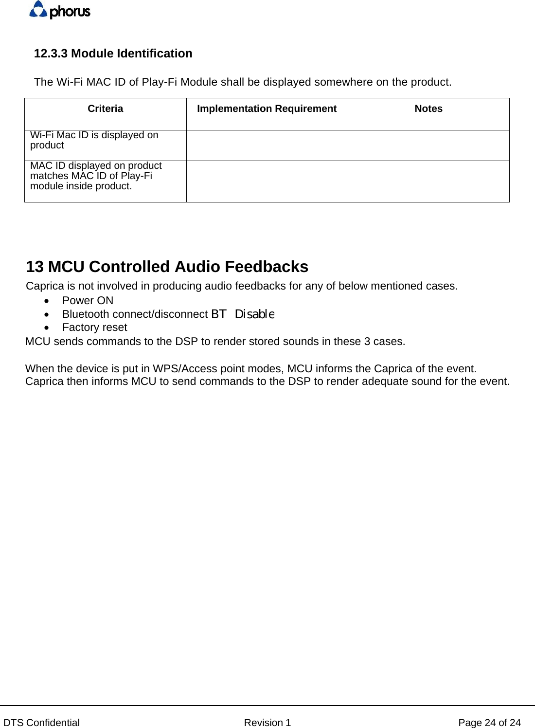 DTS Confidential  Revision 1  Page 24 of 24 12.3.3 Module Identification  The Wi-Fi MAC ID of Play-Fi Module shall be displayed somewhere on the product.  Criteria Implementation Requirement  Notes Wi-Fi Mac ID is displayed on product   MAC ID displayed on product matches MAC ID of Play-Fi module inside product.   13 MCU Controlled Audio Feedbacks Caprica is not involved in producing audio feedbacks for any of below mentioned cases.  Power ON  Bluetooth connect/disconnect  Factory reset MCU sends commands to the DSP to render stored sounds in these 3 cases.  When the device is put in WPS/Access point modes, MCU informs the Caprica of the event. Caprica then informs MCU to send commands to the DSP to render adequate sound for the event.BT  Disable