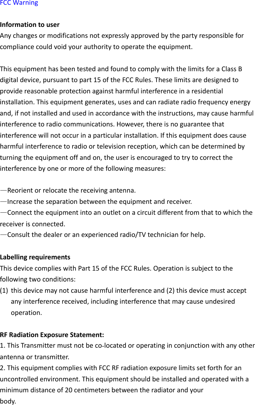 FCCWarningInformationtouserAnychangesormodificationsnotexpresslyapprovedbythepartyresponsibleforcompliancecouldvoidyourauthoritytooperatetheequipment.ThisequipmenthasbeentestedandfoundtocomplywiththelimitsforaClassBdigitaldevice,pursuanttopart15oftheFCCRules.Theselimitsaredesignedtoprovidereasonableprotectionagainstharmfulinterferenceinaresidentialinstallation.Thisequipmentgenerates,usesandcanradiateradiofrequencyenergyand,ifnotinstalledandusedinaccordancewiththeinstructions,maycauseharmfulinterferencetoradiocommunications.However,thereisnoguaranteethatinterferencewillnotoccurinaparticularinstallation.Ifthisequipmentdoescauseharmfulinterferencetoradioortelevisionreception,whichcanbedeterminedbyturningtheequipmentoffandon,theuserisencouragedtotrytocorrecttheinterferencebyoneormoreofthefollowingmeasures:&mdash;Reorientorrelocatethereceivingantenna.&mdash;Increasetheseparationbetweentheequipmentandreceiver.&mdash;Connecttheequipmentintoanoutletonacircuitdifferentfromthattowhichthereceiverisconnected.&mdash;Consultthedealeroranexperiencedradio/TVtechnicianforhelp.LabellingrequirementsThisdevicecomplieswithPart15oftheFCCRules.Operationissubjecttothefollowingtwoconditions:(1) thisdevicemaynotcauseharmfulinterferenceand(2)thisdevicemustacceptanyinterferencereceived,includinginterferencethatmaycauseundesiredoperation.RFRadiationExposureStatement:1.ThisTransmittermustnotbecolocatedoroperatinginconjunctionwithanyotherantennaortransmitter.2.ThisequipmentcomplieswithFCCRFradiationexposurelimitssetforthforanuncontrolledenvironment.Thisequipmentshouldbeinstalledandoperatedwithaminimumdistanceof20centimetersbetweentheradiatorandyourbody.