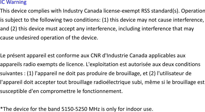 ICWarningThisdevicecomplieswithIndustryCanadalicense‐exemptRSSstandard(s).Operationissubjecttothefollowingtwoconditions:(1)thisdevicemaynotcauseinterference,and(2)thisdevicemustacceptanyinterference,includinginterferencethatmaycauseundesiredoperationofthedevice.Lepr&eacute;sentappareilestconformeauxCNRd'IndustrieCanadaapplicablesauxappareilsradioexemptsdelicence.L'exploitationestautoris&eacute;eauxdeuxconditionssuivantes:(1)l'appareilnedoitpasproduiredebrouillage,et(2)l'utilisateurdel'appareildoitacceptertoutbrouillageradio&eacute;lectriquesubi,m&ecirc;mesilebrouillageestsusceptibled'encompromettrelefonctionnement.*Thedevicefortheband5150‐5250MHzisonlyforindooruse.