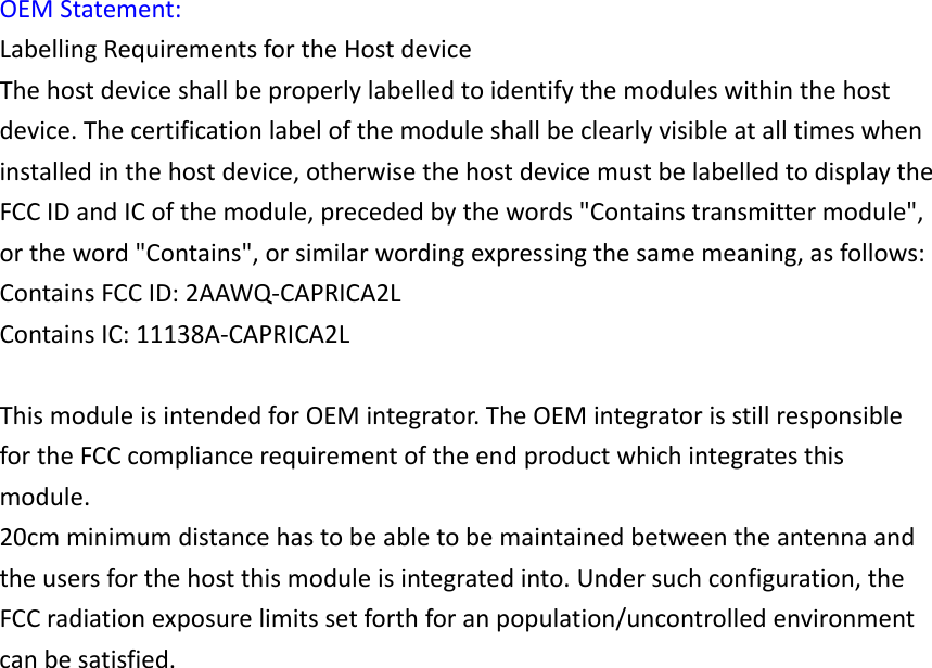 OEMStatement:LabellingRequirementsfortheHostdeviceThehostdeviceshallbeproperlylabelledtoidentifythemoduleswithinthehostdevice.Thecertificationlabelofthemoduleshallbeclearlyvisibleatalltimeswheninstalledinthehostdevice,otherwisethehostdevicemustbelabelledtodisplaytheFCCIDandICofthemodule,precededbythewords"Containstransmittermodule",ortheword"Contains",orsimilarwordingexpressingthesamemeaning,asfollows:ContainsFCCID:2AAWQ‐CAPRICA2LContainsIC:11138A‐CAPRICA2LThismoduleisintendedforOEMintegrator.TheOEMintegratorisstillresponsiblefortheFCCcompliancerequirementoftheendproductwhichintegratesthismodule.20cmminimumdistancehastobeabletobemaintainedbetweentheantennaandtheusersforthehostthismoduleisintegratedinto.Undersuchconfiguration,theFCCradiationexposurelimitssetforthforanpopulation/uncontrolledenvironmentcanbesatisfied.