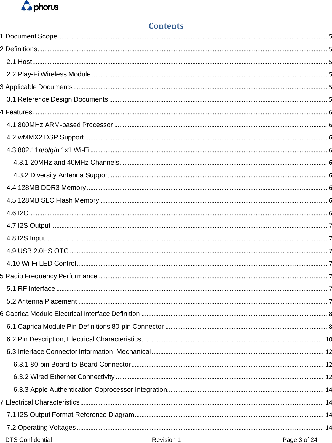 DTS Confidential  Revision 1  Page 3 of 24 Contents1 Document Scope..............................................................................................................................................................52 Definitions..........................................................................................................................................................................52.1 Host.............................................................................................................................................................................52.2 Play-Fi Wireless Module..........................................................................................................................................53 Applicable Documents.....................................................................................................................................................53.1 Reference Design Documents................................................................................................................................54 Features.............................................................................................................................................................................64.1 800MHz ARM-based Processor.............................................................................................................................64.2 wMMX2 DSP Support..............................................................................................................................................64.3 802.11a/b/g/n 1x1 Wi-Fi...........................................................................................................................................64.3.1 20MHz and 40MHz Channels..........................................................................................................................64.3.2 Diversity Antenna Support...............................................................................................................................64.4 128MB DDR3 Memory.............................................................................................................................................64.5 128MB SLC Flash Memory.....................................................................................................................................64.6 I2C...............................................................................................................................................................................64.7 I2S Output..................................................................................................................................................................74.8 I2S Input.....................................................................................................................................................................74.9 USB 2.0HS OTG.......................................................................................................................................................74.10 Wi-Fi LED Control...................................................................................................................................................75 Radio Frequency Performance......................................................................................................................................75.1 RF Interface...............................................................................................................................................................75.2 Antenna Placement..................................................................................................................................................76 Caprica Module Electrical Interface Definition.............................................................................................................86.1 Caprica Module Pin Definitions 80-pin Connector...............................................................................................86.2 Pin Description, Electrical Characteristics...........................................................................................................106.3 Interface Connector Information, Mechanical.....................................................................................................126.3.1 80-pin Board-to-Board Connector.................................................................................................................126.3.2 Wired Ethernet Connectivity..........................................................................................................................126.3.3 Apple Authentication Coprocessor Integration............................................................................................147 Electrical Characteristics...............................................................................................................................................147.1 I2S Output Format Reference Diagram...............................................................................................................147.2 Operating Voltages.................................................................................................................................................14