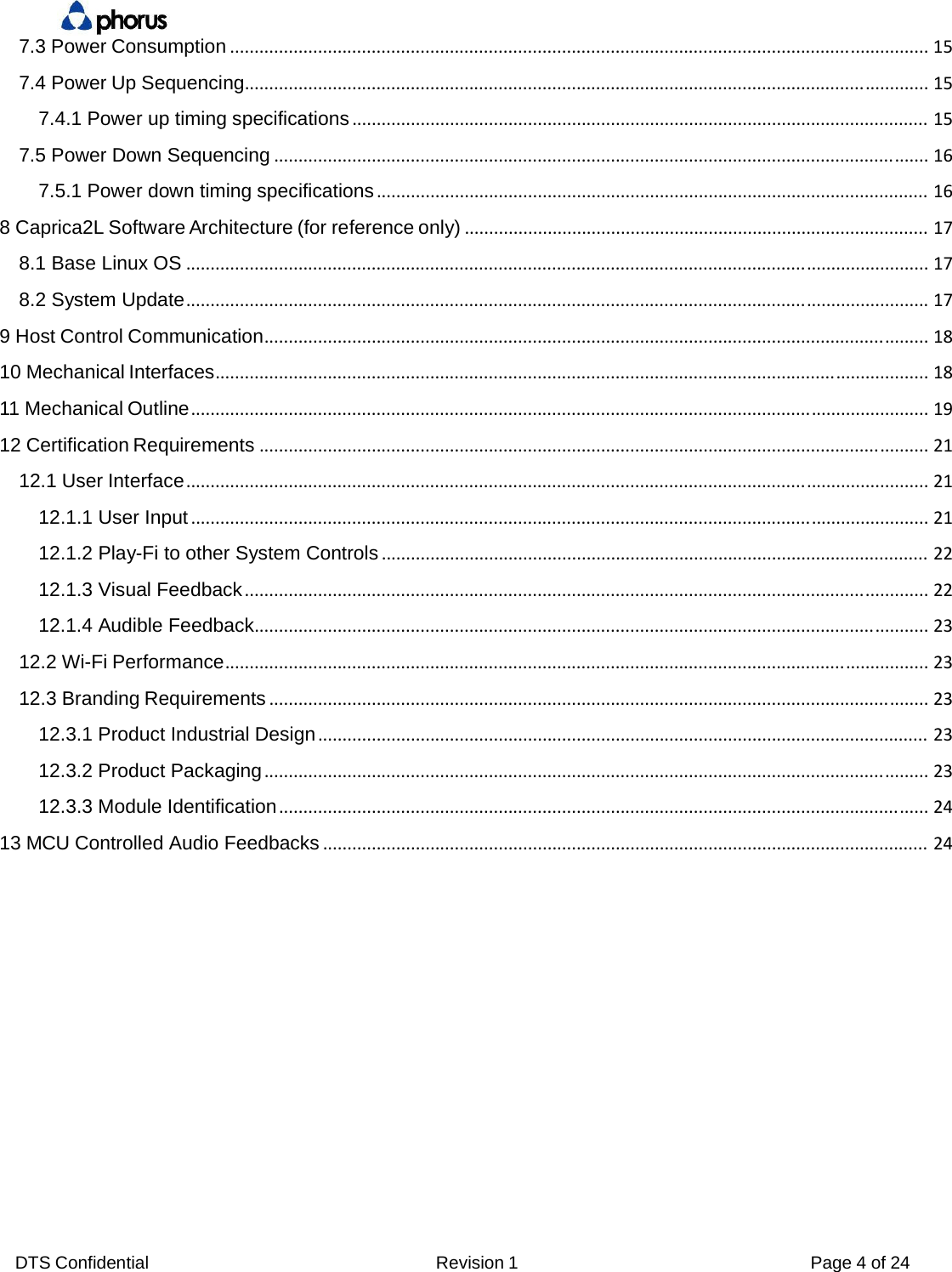 DTS Confidential  Revision 1  Page 4 of 24 7.3 Power Consumption...............................................................................................................................................157.4 Power Up Sequencing............................................................................................................................................157.4.1 Power up timing specifications......................................................................................................................157.5 Power Down Sequencing......................................................................................................................................167.5.1 Power down timing specifications.................................................................................................................168 Caprica2L Software Architecture (for reference only)...............................................................................................178.1 Base Linux OS........................................................................................................................................................178.2 System Update........................................................................................................................................................179 Host Control Communication........................................................................................................................................1810 Mechanical Interfaces..................................................................................................................................................1811 Mechanical Outline.......................................................................................................................................................1912 Certification Requirements.........................................................................................................................................2112.1 User Interface........................................................................................................................................................2112.1.1 User Input.......................................................................................................................................................2112.1.2 Play-Fi to other System Controls................................................................................................................2212.1.3 Visual Feedback............................................................................................................................................2212.1.4 Audible Feedback..........................................................................................................................................2312.2 Wi-Fi Performance................................................................................................................................................2312.3 Branding Requirements.......................................................................................................................................2312.3.1 Product Industrial Design.............................................................................................................................2312.3.2 Product Packaging........................................................................................................................................2312.3.3 Module Identification.....................................................................................................................................2413 MCU Controlled Audio Feedbacks............................................................................................................................24       