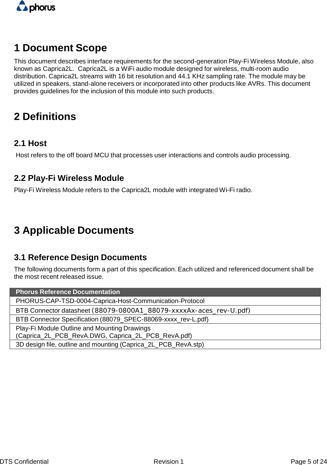 DTS Confidential  Revision 1  Page 5 of 24  1 Document Scope This document describes interface requirements for the second-generation Play-Fi Wireless Module, also known as Caprica2L.  Caprica2L is a WiFi audio module designed for wireless, multi-room audio distribution. Caprica2L streams with 16 bit resolution and 44.1 KHz sampling rate. The module may be utilized in speakers, stand-alone receivers or incorporated into other products like AVRs. This document provides guidelines for the inclusion of this module into such products. 2 Definitions 2.1 Host Host refers to the off board MCU that processes user interactions and controls audio processing. 2.2 Play-Fi Wireless Module Play-Fi Wireless Module refers to the Caprica2L module with integrated Wi-Fi radio. 3 Applicable Documents 3.1 Reference Design Documents The following documents form a part of this specification. Each utilized and referenced document shall be the most recent released issue. Phorus Reference Documentation PHORUS-CAP-TSD-0004-Caprica-Host-Communication-Protocol BTB Connector datasheet (88079-0800A1_88079-xxxxAx-aces_rev-U.pdf) BTB Connector Specification (88079_SPEC-88069-xxxx_rev-L.pdf) Play-Fi Module Outline and Mounting Drawings (Caprica_2L_PCB_RevA.DWG, Caprica_2L_PCB_RevA.pdf) 3D design file, outline and mounting (Caprica_2L_PCB_RevA.stp) 