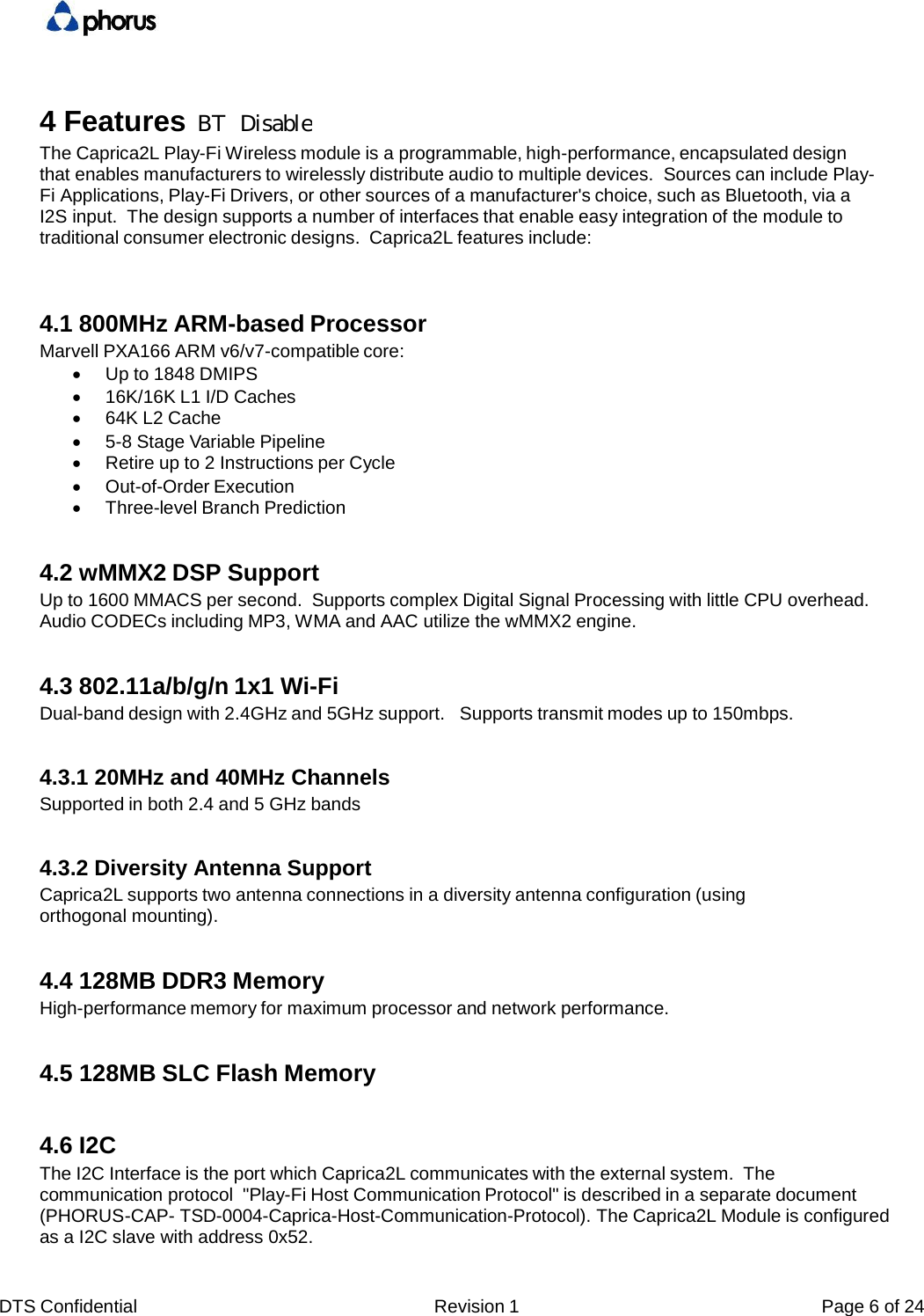DTS Confidential  Revision 1  Page 6 of 24 4 Features The Caprica2L Play-Fi Wireless module is a programmable, high-performance, encapsulated design that enables manufacturers to wirelessly distribute audio to multiple devices.  Sources can include Play-Fi Applications, Play-Fi Drivers, or other sources of a manufacturer's choice, such as Bluetooth, via a I2S input.  The design supports a number of interfaces that enable easy integration of the module to traditional consumer electronic designs.  Caprica2L features include: 4.1 800MHz ARM-based Processor Marvell PXA166 ARM v6/v7-compatible core:    Up to 1848 DMIPS    16K/16K L1 I/D Caches    64K L2 Cache    5-8 Stage Variable Pipeline    Retire up to 2 Instructions per Cycle    Out-of-Order Execution    Three-level Branch Prediction 4.2 wMMX2 DSP Support Up to 1600 MMACS per second.  Supports complex Digital Signal Processing with little CPU overhead. Audio CODECs including MP3, WMA and AAC utilize the wMMX2 engine. 4.3 802.11a/b/g/n 1x1 Wi-Fi Dual-band design with 2.4GHz and 5GHz support.   Supports transmit modes up to 150mbps. 4.3.1 20MHz and 40MHz Channels Supported in both 2.4 and 5 GHz bands 4.3.2 Diversity Antenna Support Caprica2L supports two antenna connections in a diversity antenna configuration (using orthogonal mounting). 4.4 128MB DDR3 Memory High-performance memory for maximum processor and network performance. 4.5 128MB SLC Flash Memory 4.6 I2C The I2C Interface is the port which Caprica2L communicates with the external system.  The communication protocol  "Play-Fi Host Communication Protocol" is described in a separate document (PHORUS-CAP- TSD-0004-Caprica-Host-Communication-Protocol). The Caprica2L Module is configured as a I2C slave with address 0x52. BT  Disable