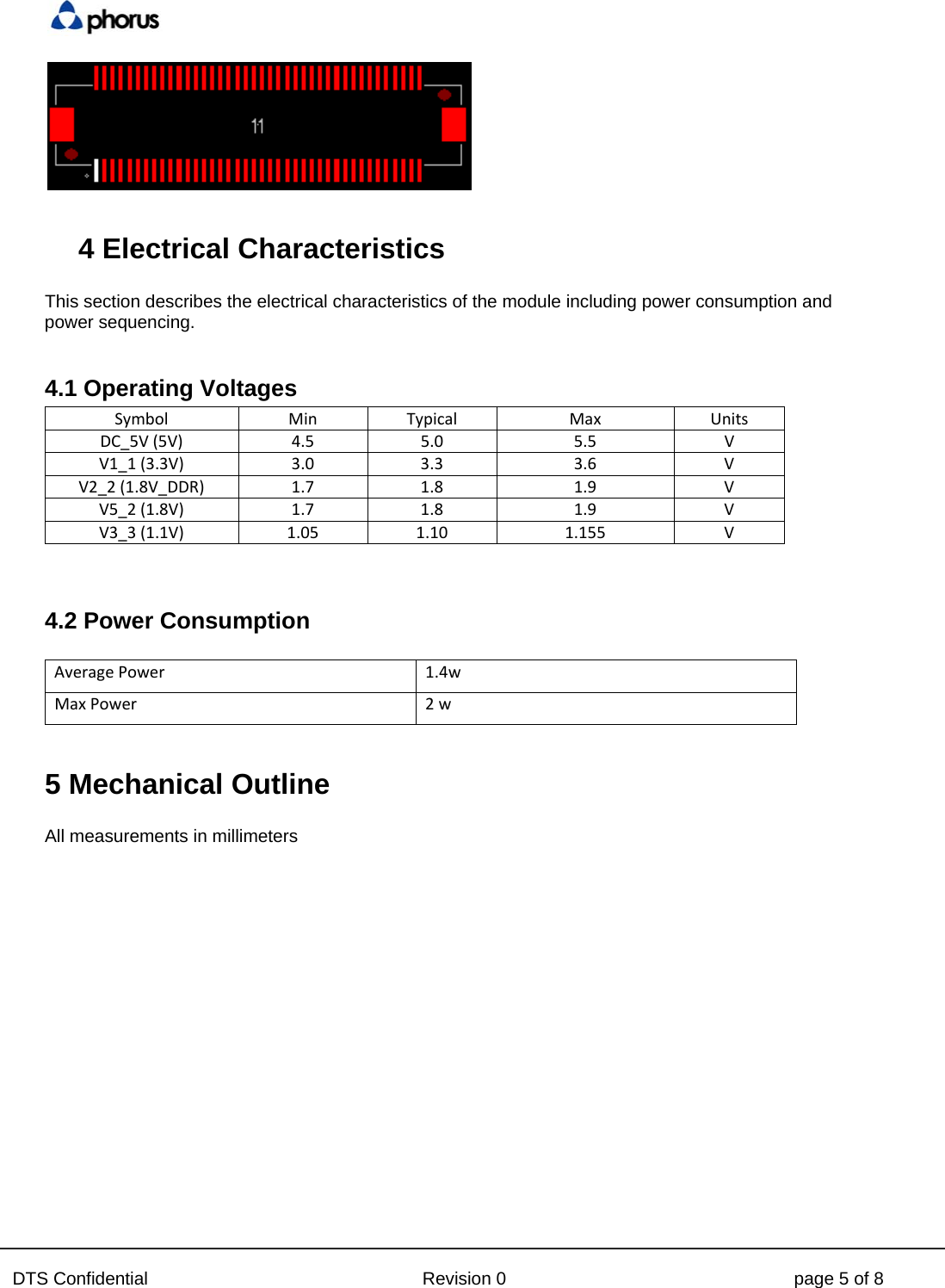  DTS Confidential  Revision 0  page 5 of 8   4 Electrical Characteristics  This section describes the electrical characteristics of the module including power consumption and power sequencing.  4.1 Operating Voltages SymbolMinTypical Max UnitsDC_5V(5V)4.55.0 5.5 VV1_1(3.3V)3.03.3 3.6 VV2_2(1.8V_DDR)1.71.8 1.9 VV5_2(1.8V)1.71.8 1.9 VV3_3(1.1V)1.051.10 1.155 V  4.2 Power Consumption  AveragePower 1.4w MaxPower   2 w  5 Mechanical Outline  All measurements in millimeters    