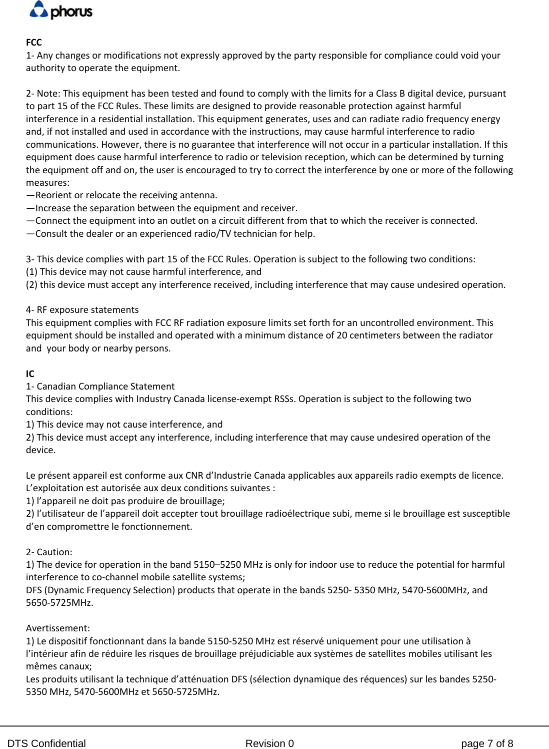  DTS Confidential  Revision 0  page 7 of 8 FCC1‐Anychangesormodificationsnotexpresslyapprovedbythepartyresponsibleforcompliancecouldvoidyourauthoritytooperatetheequipment.2‐Note:ThisequipmenthasbeentestedandfoundtocomplywiththelimitsforaClassBdigitaldevice,pursuanttopart15oftheFCCRules.Theselimitsaredesignedtoprovidereasonableprotectionagainstharmfulinterferenceinaresidentialinstallation.Thisequipmentgenerates,usesandcanradiateradiofrequencyenergyand,ifnotinstalledandusedinaccordancewiththeinstructions,maycauseharmfulinterferencetoradiocommunications.However,thereisnoguaranteethatinterferencewillnotoccurinaparticularinstallation.Ifthisequipmentdoescauseharmfulinterferencetoradioortelevisionreception,whichcanbedeterminedbyturningtheequipmentoffandon,theuserisencouragedtotrytocorrecttheinterferencebyoneormoreofthefollowingmeasures:&mdash;Reorientorrelocatethereceivingantenna.&mdash;Increasetheseparationbetweentheequipmentandreceiver.&mdash;Connecttheequipmentintoanoutletonacircuitdifferentfromthattowhichthereceiverisconnected.&mdash;Consultthedealeroranexperiencedradio/TVtechnicianforhelp.3‐Thisdevicecomplieswithpart15oftheFCCRules.Operationissubjecttothefollowingtwoconditions:(1)Thisdevicemaynotcauseharmfulinterference,and(2)thisdevicemustacceptanyinterferencereceived,includinginterferencethatmaycauseundesiredoperation.4‐RFexposurestatementsThisequipmentcomplieswithFCCRFradiationexposurelimitssetforthforanuncontrolledenvironment.Thisequipmentshouldbeinstalledandoperatedwithaminimumdistanceof20centimetersbetweentheradiatorandyourbodyornearbypersons.IC1‐CanadianComplianceStatementThisdevicecomplieswithIndustryCanadalicense‐exemptRSSs.Operationissubjecttothefollowingtwoconditions:1)Thisdevicemaynotcauseinterference,and2)Thisdevicemustacceptanyinterference,includinginterferencethatmaycauseundesiredoperationofthedevice.Lepr&eacute;sentappareilestconformeauxCNRd&rsquo;IndustrieCanadaapplicablesauxappareilsradioexemptsdelicence.L&rsquo;exploitationestautoris&eacute;eauxdeuxconditionssuivantes:1)l&rsquo;appareilnedoitpasproduiredebrouillage;2)l&rsquo;utilisateurdel&rsquo;appareildoitacceptertoutbrouillageradio&eacute;lectriquesubi,memesilebrouillageestsusceptibled&rsquo;encompromettrelefonctionnement.2‐Caution:1)Thedeviceforoperationintheband5150&ndash;5250MHzisonlyforindoorusetoreducethepotentialforharmfulinterferencetoco‐channelmobilesatellitesystems;DFS(DynamicFrequencySelection)productsthatoperateinthebands5250‐5350MHz,5470‐5600MHz,and5650‐5725MHz.Avertissement:1)Ledispositiffonctionnantdanslabande5150‐5250MHzestr&eacute;serv&eacute;uniquementpouruneutilisation&agrave;l&rsquo;int&eacute;rieurafinder&eacute;duirelesrisquesdebrouillagepr&eacute;judiciableauxsyst&egrave;mesdesatellitesmobilesutilisantlesm&ecirc;mescanaux;Lesproduitsutilisantlatechniqued&rsquo;att&eacute;nuationDFS(s&eacute;lectiondynamiquedesr&eacute;quences)surlesbandes5250‐5350MHz,5470‐5600MHzet5650‐5725MHz.