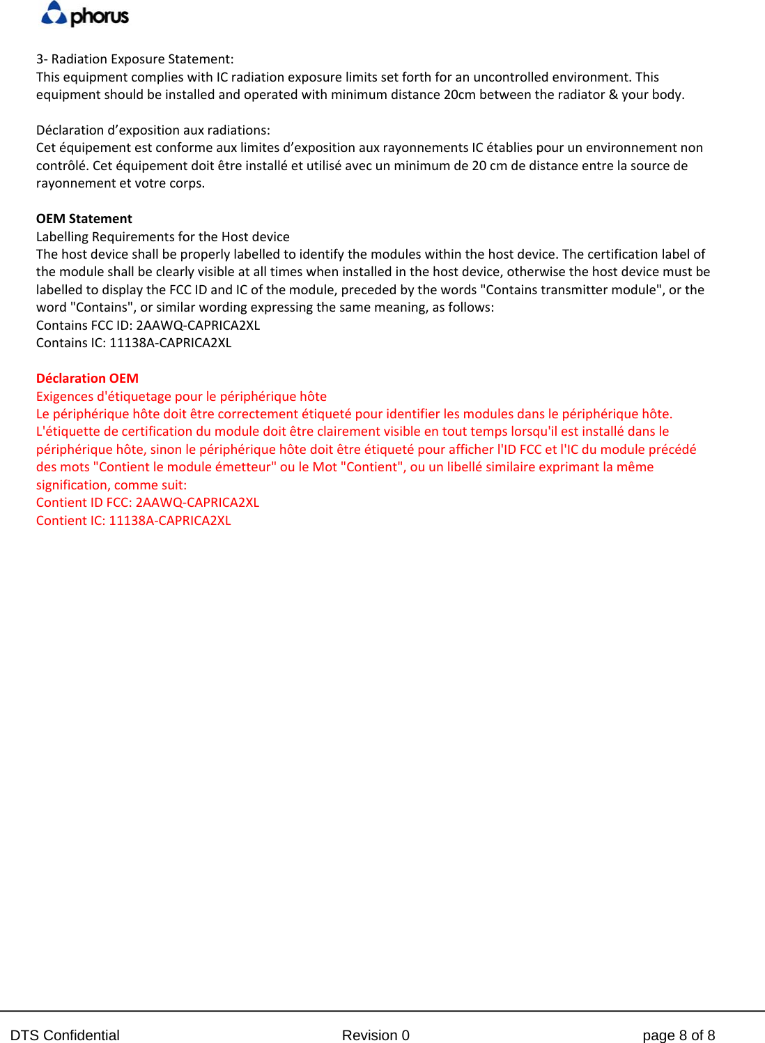  DTS Confidential  Revision 0  page 8 of 8 3‐RadiationExposureStatement:ThisequipmentcomplieswithICradiationexposurelimitssetforthforanuncontrolledenvironment.Thisequipmentshouldbeinstalledandoperatedwithminimumdistance20cmbetweentheradiator&amp;yourbody.D&eacute;clarationd&rsquo;expositionauxradiations:Cet&eacute;quipementestconformeauxlimitesd&rsquo;expositionauxrayonnementsIC&eacute;tabliespourunenvironnementnoncontr&ocirc;l&eacute;.Cet&eacute;quipementdoit&ecirc;treinstall&eacute;etutilis&eacute;avecunminimumde20cmdedistanceentrelasourcederayonnementetvotrecorps.OEMStatement  LabellingRequirementsfortheHostdevice Thehostdeviceshallbeproperlylabelledtoidentifythemoduleswithinthehostdevice.Thecertificationlabelofthemoduleshallbeclearlyvisibleatalltimeswheninstalledinthehostdevice,otherwisethehostdevicemustbelabelledtodisplaytheFCCIDandICofthemodule,precededbythewords"Containstransmittermodule",ortheword"Contains",orsimilarwordingexpressingthesamemeaning,asfollows: ContainsFCCID:2AAWQ‐CAPRICA2XL  ContainsIC:11138A‐CAPRICA2XLD&eacute;clarationOEM  Exigencesd'&eacute;tiquetagepourlep&eacute;riph&eacute;riqueh&ocirc;te  Lep&eacute;riph&eacute;riqueh&ocirc;tedoit&ecirc;trecorrectement&eacute;tiquet&eacute;pouridentifierlesmodulesdanslep&eacute;riph&eacute;riqueh&ocirc;te.L'&eacute;tiquettedecertificationdumoduledoit&ecirc;treclairementvisibleentouttempslorsqu'ilestinstall&eacute;danslep&eacute;riph&eacute;riqueh&ocirc;te,sinonlep&eacute;riph&eacute;riqueh&ocirc;tedoit&ecirc;tre&eacute;tiquet&eacute;pourafficherl'IDFCCetl'ICdumodulepr&eacute;c&eacute;d&eacute;desmots"Contientlemodule&eacute;metteur"ouleMot"Contient",ouunlibell&eacute;similaireexprimantlam&ecirc;mesignification,commesuit:  ContientIDFCC:2AAWQ‐CAPRICA2XL  ContientIC:11138A‐CAPRICA2XL   