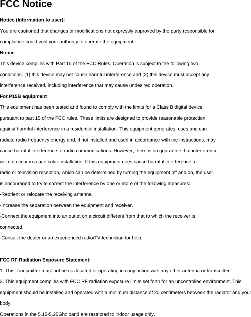 FCC Notice Notice (Information to user): You are cautioned that changes or modifications not expressly approved by the party responsible for compliance could void your authority to operate the equipment. Notice This device complies with Part 15 of the FCC Rules. Operation is subject to the following two conditions: (1) this device may not cause harmful interference and (2) this device must accept any interference received, including interference that may cause undesired operation. For P15B equipment This equipment has been tested and found to comply with the limits for a Class B digital device, pursuant to part 15 of the FCC rules. These limits are designed to provide reasonable protection against harmful interference in a residential installation. This equipment generates, uses and can radiate radio frequency energy and, if not installed and used in accordance with the instructions, may cause harmful interference to radio communications. However, there is no guarantee that interference will not occur in a particular installation. If this equipment does cause harmful interference to radio or television reception, which can be determined by turning the equipment off and on, the user is encouraged to try to correct the interference by one or more of the following measures: -Reorient or relocate the receiving antenna. -Increase the separation between the equipment and receiver. -Connect the equipment into an outlet on a circuit different from that to which the receiver is connected. -Consult the dealer or an experienced radio/TV technician for help.  FCC RF Radiation Exposure Statement: 1. This Transmitter must not be co located or operating in conjunction with any other antenna or‐ transmitter. 2. This equipment complies with FCC RF radiation exposure limits set forth for an uncontrolled environment. This equipment should be installed and operated with a minimum distance of 20 centimeters between the radiator and your body. Operations in the 5.15-5.25Ghz band are restricted to indoor usage only.          