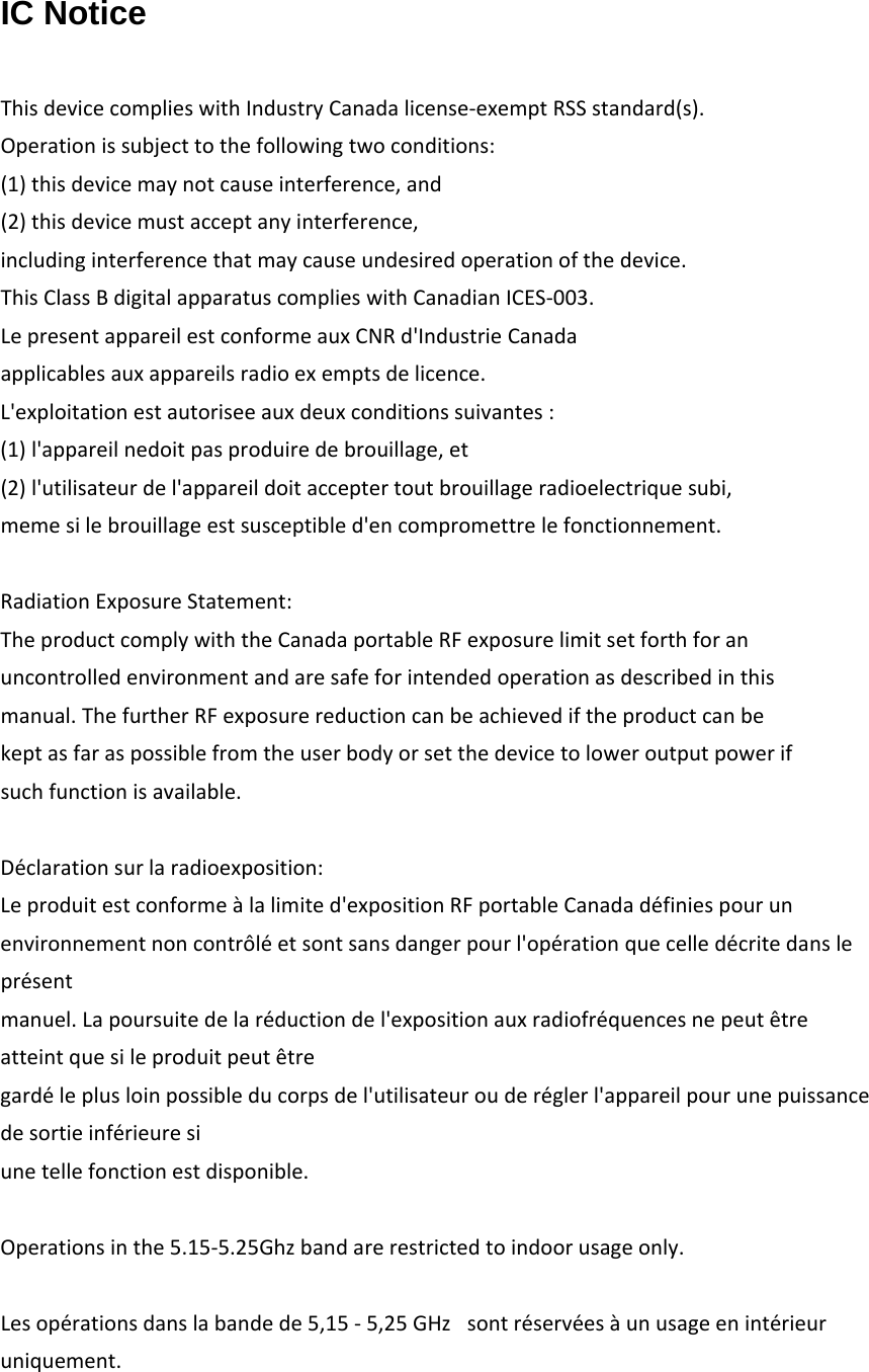 IC Notice  ThisdevicecomplieswithIndustryCanadalicense‐exemptRSSstandard(s).Operationissubjecttothefollowingtwoconditions:(1)thisdevicemaynotcauseinterference,and(2)thisdevicemustacceptanyinterference,includinginterferencethatmaycauseundesiredoperationofthedevice.ThisClassBdigitalapparatuscomplieswithCanadianICES‐003.LepresentappareilestconformeauxCNRd'IndustrieCanadaapplicablesauxappareilsradioexemptsdelicence.L'exploitationestautoriseeauxdeuxconditionssuivantes:(1)l'appareilnedoitpasproduiredebrouillage,et(2)l'utilisateurdel'appareildoitacceptertoutbrouillageradioelectriquesubi,memesilebrouillageestsusceptibled'encompromettrelefonctionnement.RadiationExposureStatement:TheproductcomplywiththeCanadaportableRFexposurelimitsetforthforanuncontrolledenvironmentandaresafeforintendedoperationasdescribedinthismanual.ThefurtherRFexposurereductioncanbeachievediftheproductcanbekeptasfaraspossiblefromtheuserbodyorsetthedevicetoloweroutputpowerifsuchfunctionisavailable.D&eacute;clarationsurlaradioexposition:Leproduitestconforme&agrave;lalimited'expositionRFportableCanadad&eacute;finiespourunenvironnementnoncontr&ocirc;l&eacute;etsontsansdangerpourl'op&eacute;rationquecelled&eacute;critedanslepr&eacute;sentmanuel.Lapoursuitedelar&eacute;ductiondel'expositionauxradiofr&eacute;quencesnepeut&ecirc;treatteintquesileproduitpeut&ecirc;tregard&eacute;leplusloinpossibleducorpsdel'utilisateurouder&eacute;glerl'appareilpourunepuissancedesortieinf&eacute;rieuresiunetellefonctionestdisponible.Operationsinthe5.15‐5.25Ghzbandarerestrictedtoindoorusageonly.Lesop&eacute;rationsdanslabandede5,15-5,25GHz sontr&eacute;serv&eacute;es&agrave;unusageenint&eacute;rieuruniquement.