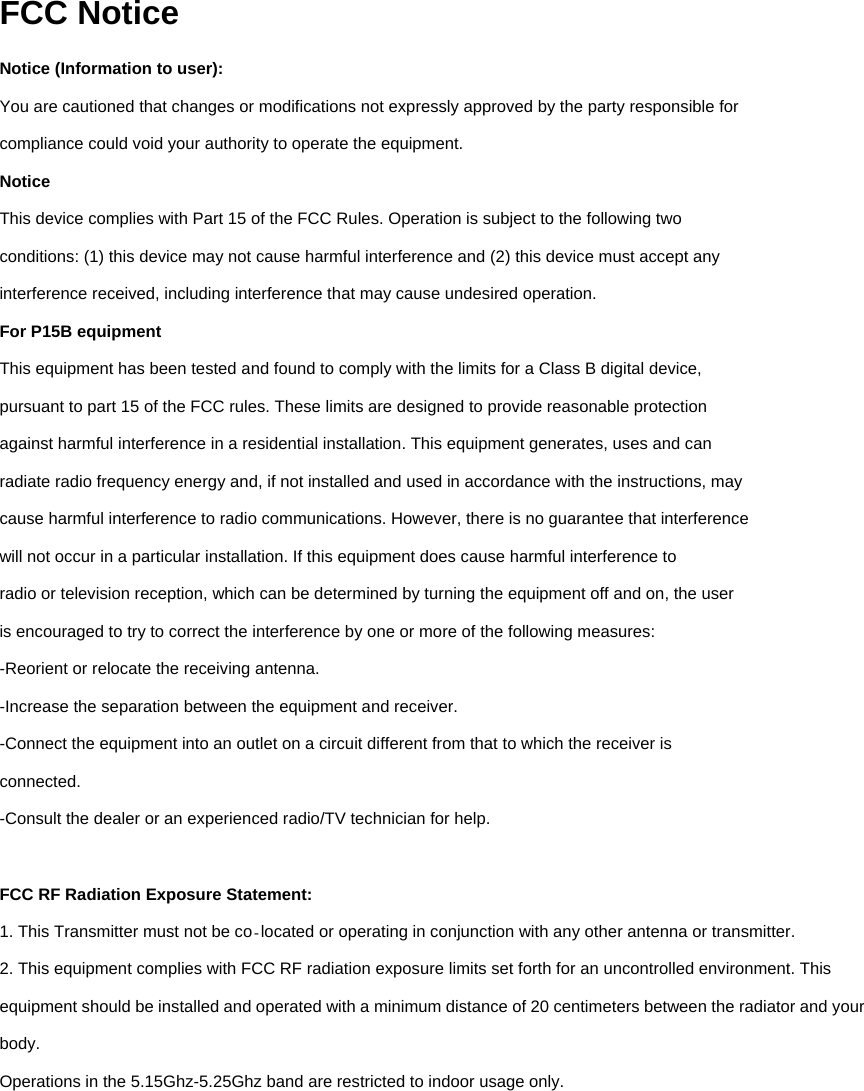 FCC Notice Notice (Information to user): You are cautioned that changes or modifications not expressly approved by the party responsible for compliance could void your authority to operate the equipment. Notice This device complies with Part 15 of the FCC Rules. Operation is subject to the following two conditions: (1) this device may not cause harmful interference and (2) this device must accept any interference received, including interference that may cause undesired operation. For P15B equipment This equipment has been tested and found to comply with the limits for a Class B digital device, pursuant to part 15 of the FCC rules. These limits are designed to provide reasonable protection against harmful interference in a residential installation. This equipment generates, uses and can radiate radio frequency energy and, if not installed and used in accordance with the instructions, may cause harmful interference to radio communications. However, there is no guarantee that interference will not occur in a particular installation. If this equipment does cause harmful interference to radio or television reception, which can be determined by turning the equipment off and on, the user is encouraged to try to correct the interference by one or more of the following measures: -Reorient or relocate the receiving antenna. -Increase the separation between the equipment and receiver. -Connect the equipment into an outlet on a circuit different from that to which the receiver is connected. -Consult the dealer or an experienced radio/TV technician for help.  FCC RF Radiation Exposure Statement: 1. This Transmitter must not be co located or operating in conjunction with any other antenna or‐ transmitter. 2. This equipment complies with FCC RF radiation exposure limits set forth for an uncontrolled environment. This equipment should be installed and operated with a minimum distance of 20 centimeters between the radiator and your body. Operations in the 5.15Ghz-5.25Ghz band are restricted to indoor usage only.          