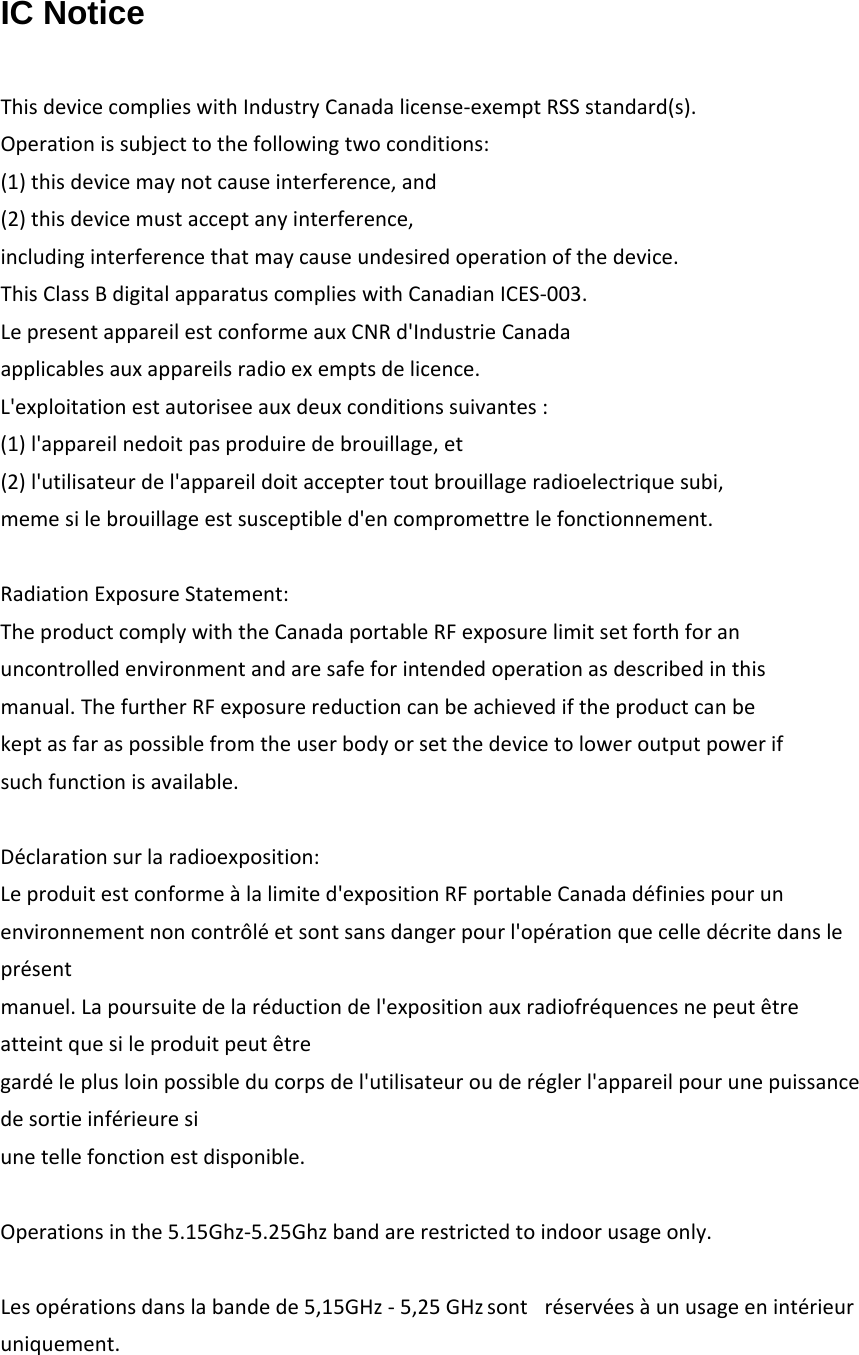 IC Notice  ThisdevicecomplieswithIndustryCanadalicense‐exemptRSSstandard(s).Operationissubjecttothefollowingtwoconditions:(1)thisdevicemaynotcauseinterference,and(2)thisdevicemustacceptanyinterference,includinginterferencethatmaycauseundesiredoperationofthedevice.ThisClassBdigitalapparatuscomplieswithCanadianICES‐003.LepresentappareilestconformeauxCNRd'IndustrieCanadaapplicablesauxappareilsradioexemptsdelicence.L'exploitationestautoriseeauxdeuxconditionssuivantes:(1)l'appareilnedoitpasproduiredebrouillage,et(2)l'utilisateurdel'appareildoitacceptertoutbrouillageradioelectriquesubi,memesilebrouillageestsusceptibled'encompromettrelefonctionnement.RadiationExposureStatement:TheproductcomplywiththeCanadaportableRFexposurelimitsetforthforanuncontrolledenvironmentandaresafeforintendedoperationasdescribedinthismanual.ThefurtherRFexposurereductioncanbeachievediftheproductcanbekeptasfaraspossiblefromtheuserbodyorsetthedevicetoloweroutputpowerifsuchfunctionisavailable.D&eacute;clarationsurlaradioexposition:Leproduitestconforme&agrave;lalimited'expositionRFportableCanadad&eacute;finiespourunenvironnementnoncontr&ocirc;l&eacute;etsontsansdangerpourl'op&eacute;rationquecelled&eacute;critedanslepr&eacute;sentmanuel.Lapoursuitedelar&eacute;ductiondel'expositionauxradiofr&eacute;quencesnepeut&ecirc;treatteintquesileproduitpeut&ecirc;tregard&eacute;leplusloinpossibleducorpsdel'utilisateurouder&eacute;glerl'appareilpourunepuissancedesortieinf&eacute;rieuresiunetellefonctionestdisponible.Operationsinthe5.15Ghz‐5.25Ghzbandarerestrictedtoindoorusageonly.Lesop&eacute;rationsdanslabandede5,15GHz-5,25GHzsont r&eacute;serv&eacute;es&agrave;unusageenint&eacute;rieuruniquement.