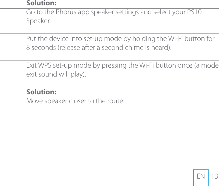 13EN Solution:Go to the Phorus app speaker settings and select your PS10 Speaker.  Put the device into set-up mode by holding the Wi-Fi button for 8 seconds (release after a second chime is heard).Exit WPS set-up mode by pressing the Wi-Fi button once (a mode exit sound will play).Solution:Move speaker closer to the router.